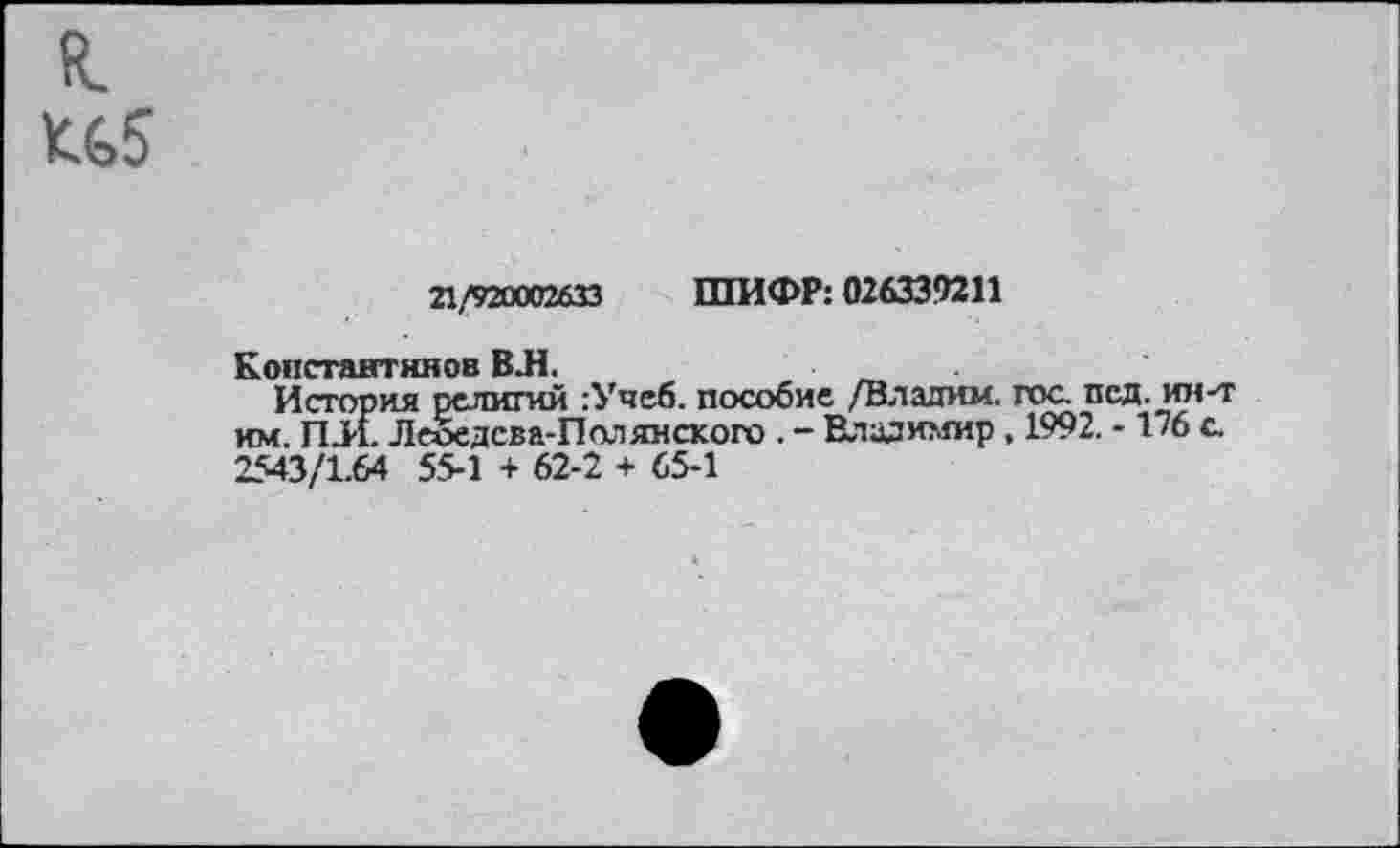 ﻿я. К65
21/920002633 ШИФР: 026339211
Константинов ВЛ.
История религий :Учеб. пособие /Владим. гос. псд. ин-т им. ПЛ. Леоедсва-Полянского . - Владимир, 1992. -1/6 с. 2543/1.64 55-1 + 62-2 + 65-1